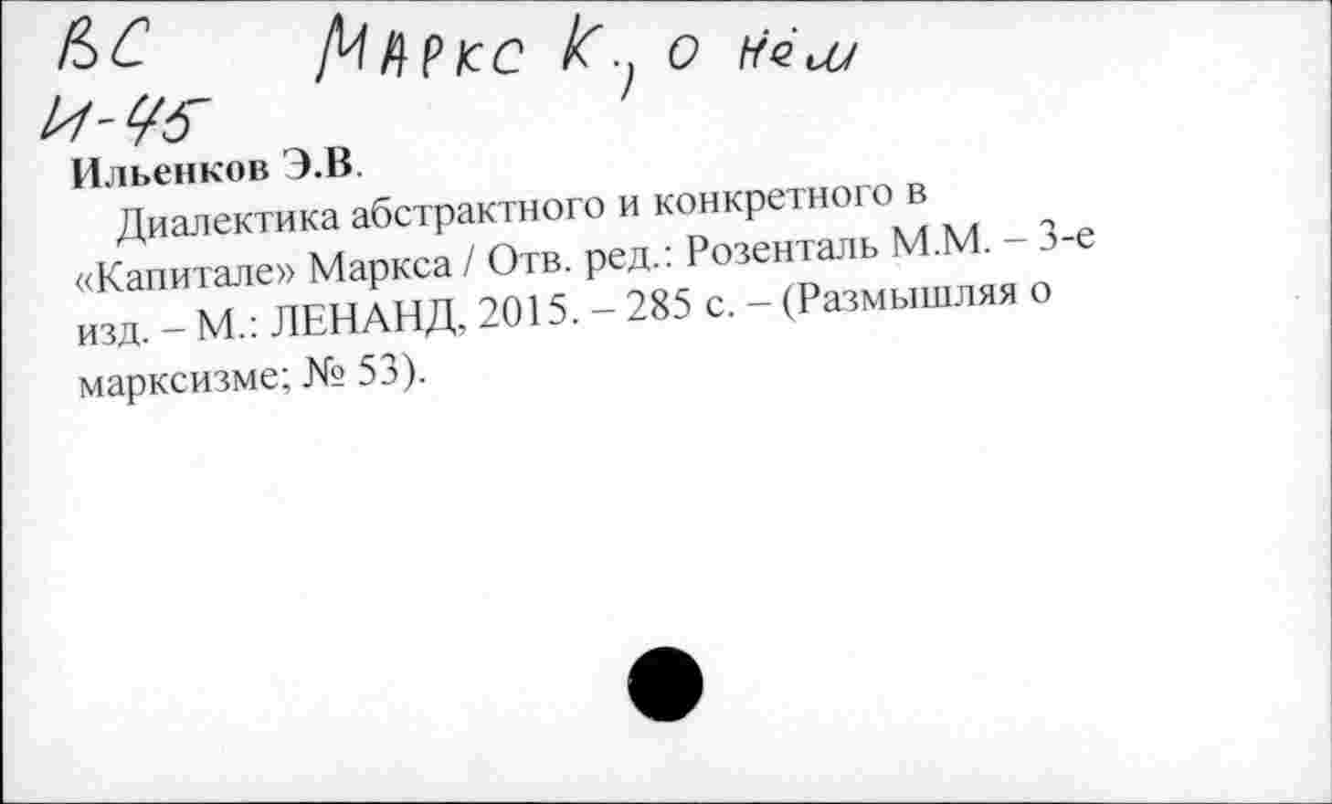 ﻿Д/ЛРКС /С о 1-75-	>
Ильенков Э.В.

Диалектика абстрактного и конкретного в «Капитале» Маркса / Отв. ред.: Розенталь М.М. - 3-е изд. - М.: ЛЕНАНД, 2015. - 285 с. - (Размышляя о марксизме; № 53).